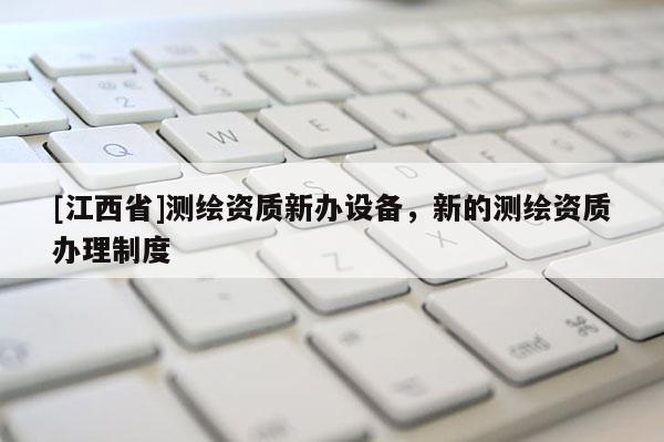 [江西省]测绘资质新办设备，新的测绘资质办理制度