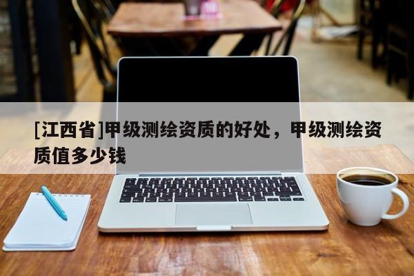 [江西省]甲级测绘资质的好处，甲级测绘资质值多少钱