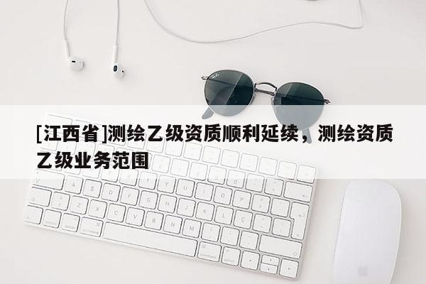 [江西省]测绘乙级资质顺利延续，测绘资质乙级业务范围