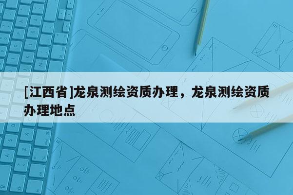 [江西省]龙泉测绘资质办理，龙泉测绘资质办理地点
