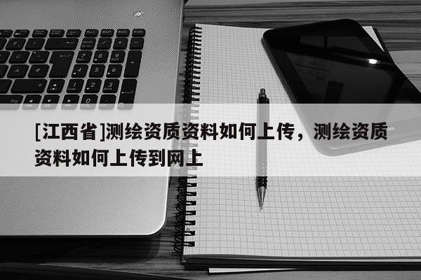 [江西省]测绘资质资料如何上传，测绘资质资料如何上传到网上
