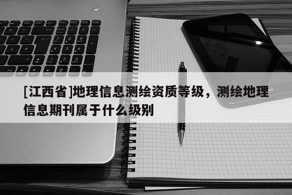 [江西省]地理信息测绘资质等级，测绘地理信息期刊属于什么级别