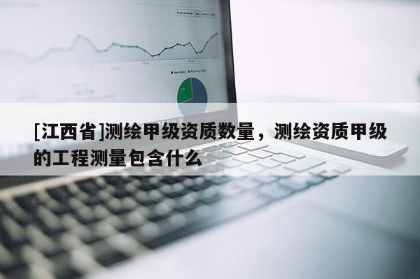 [江西省]测绘甲级资质数量，测绘资质甲级的工程测量包含什么