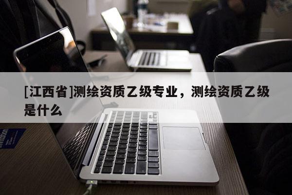 [江西省]测绘资质乙级专业，测绘资质乙级是什么