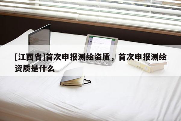 [江西省]首次申报测绘资质，首次申报测绘资质是什么