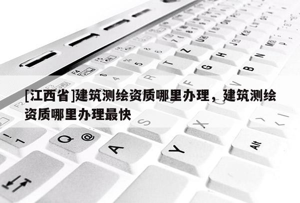 [江西省]建筑测绘资质哪里办理，建筑测绘资质哪里办理最快