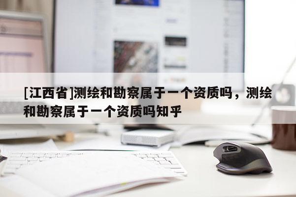 [江西省]测绘和勘察属于一个资质吗，测绘和勘察属于一个资质吗知乎