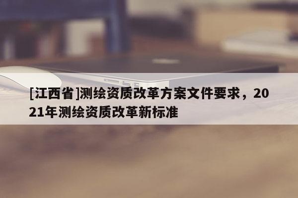 [江西省]测绘资质改革方案文件要求，2021年测绘资质改革新标准