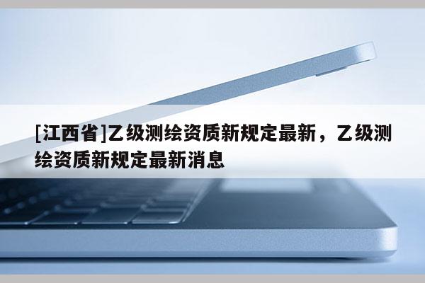 [江西省]乙级测绘资质新规定最新，乙级测绘资质新规定最新消息