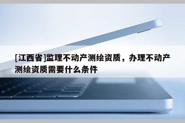 [江西省]监理不动产测绘资质，办理不动产测绘资质需要什么条件