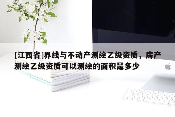 [江西省]界线与不动产测绘乙级资质，房产测绘乙级资质可以测绘的面积是多少