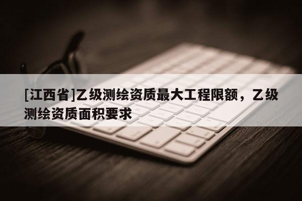 [江西省]乙级测绘资质最大工程限额，乙级测绘资质面积要求