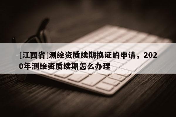 [江西省]测绘资质续期换证的申请，2020年测绘资质续期怎么办理