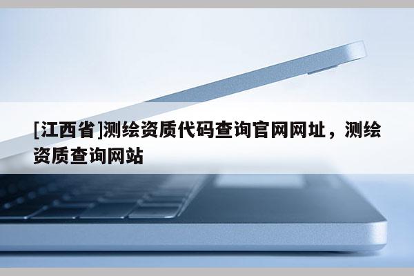 [江西省]测绘资质代码查询官网网址，测绘资质查询网站