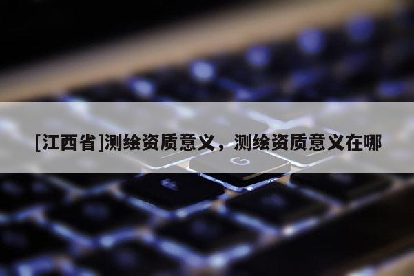 [江西省]测绘资质意义，测绘资质意义在哪