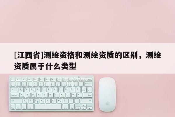 [江西省]测绘资格和测绘资质的区别，测绘资质属于什么类型