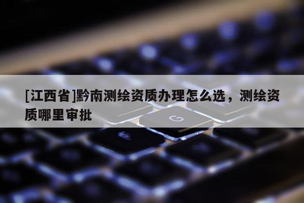 [江西省]黔南测绘资质办理怎么选，测绘资质哪里审批
