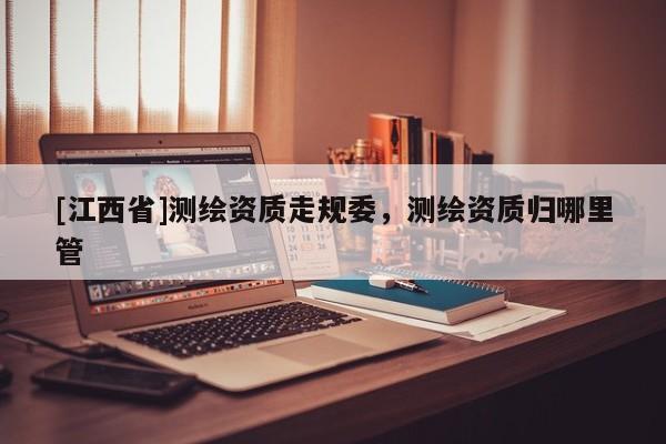 [江西省]测绘资质走规委，测绘资质归哪里管