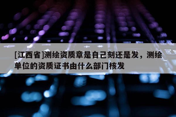 [江西省]测绘资质章是自己刻还是发，测绘单位的资质证书由什么部门核发