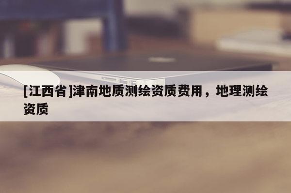 [江西省]津南地质测绘资质费用，地理测绘资质