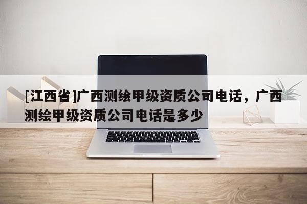 [江西省]广西测绘甲级资质公司电话，广西测绘甲级资质公司电话是多少