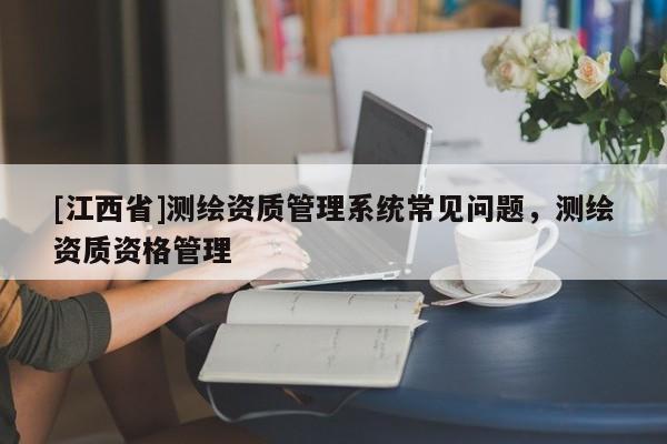 [江西省]测绘资质管理系统常见问题，测绘资质资格管理