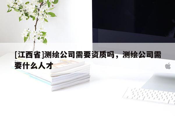 [江西省]测绘公司需要资质吗，测绘公司需要什么人才