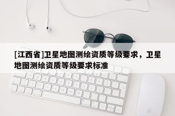 [江西省]卫星地图测绘资质等级要求，卫星地图测绘资质等级要求标准
