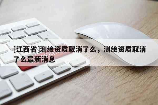 [江西省]测绘资质取消了么，测绘资质取消了么最新消息