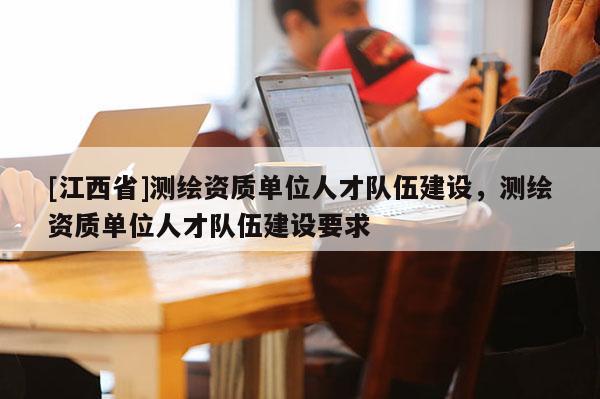 [江西省]测绘资质单位人才队伍建设，测绘资质单位人才队伍建设要求