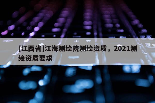 [江西省]江海测绘院测绘资质，2021测绘资质要求