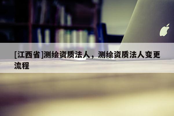 [江西省]测绘资质法人，测绘资质法人变更流程