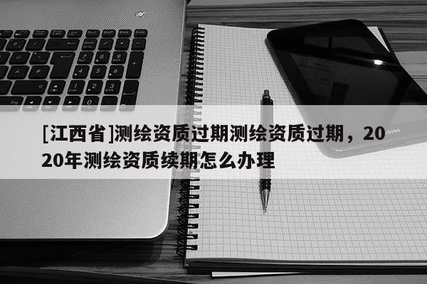 [江西省]测绘资质过期测绘资质过期，2020年测绘资质续期怎么办理