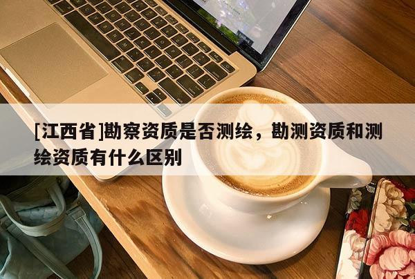 [江西省]勘察资质是否测绘，勘测资质和测绘资质有什么区别
