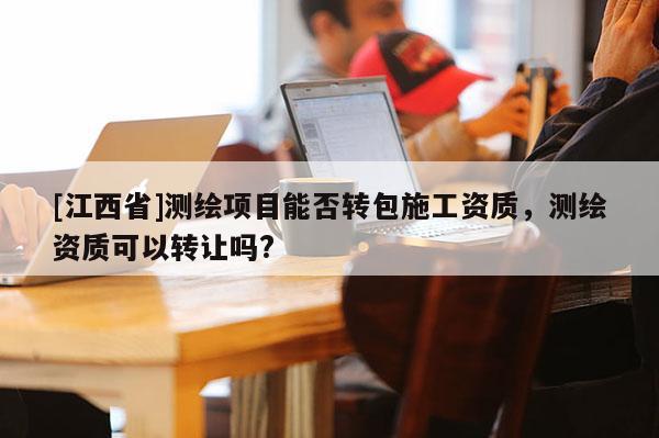 [江西省]测绘项目能否转包施工资质，测绘资质可以转让吗?