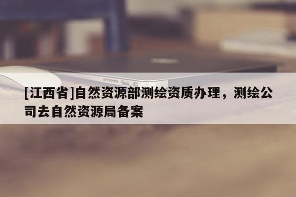 [江西省]自然资源部测绘资质办理，测绘公司去自然资源局备案