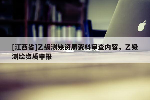 [江西省]乙级测绘资质资料审查内容，乙级测绘资质申报