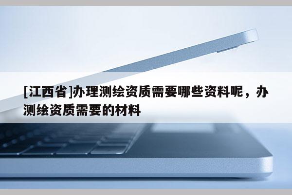 [江西省]办理测绘资质需要哪些资料呢，办测绘资质需要的材料