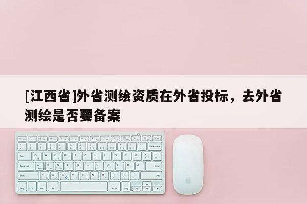 [江西省]外省测绘资质在外省投标，去外省测绘是否要备案
