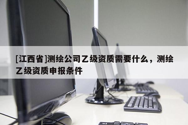 [江西省]测绘公司乙级资质需要什么，测绘乙级资质申报条件