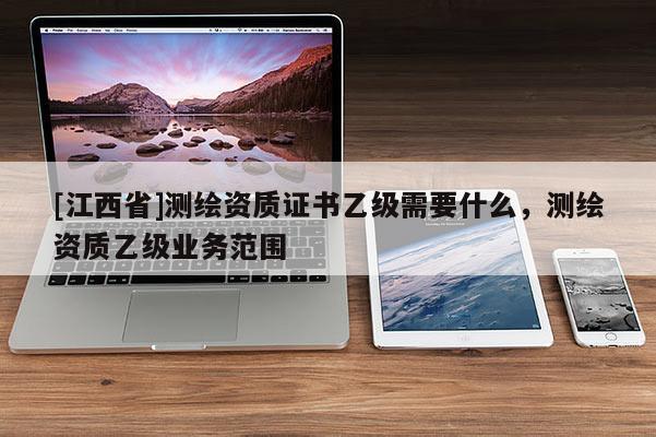 [江西省]测绘资质证书乙级需要什么，测绘资质乙级业务范围