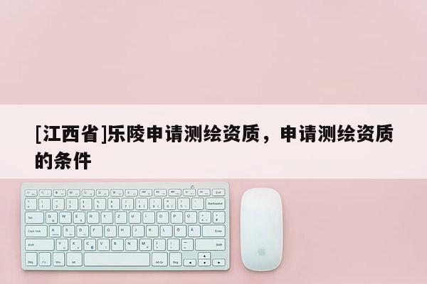 [江西省]乐陵申请测绘资质，申请测绘资质的条件