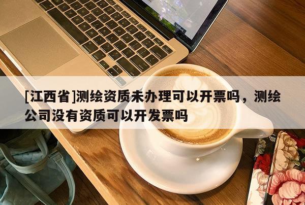 [江西省]测绘资质未办理可以开票吗，测绘公司没有资质可以开发票吗