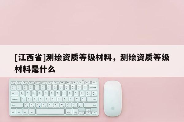 [江西省]测绘资质等级材料，测绘资质等级材料是什么