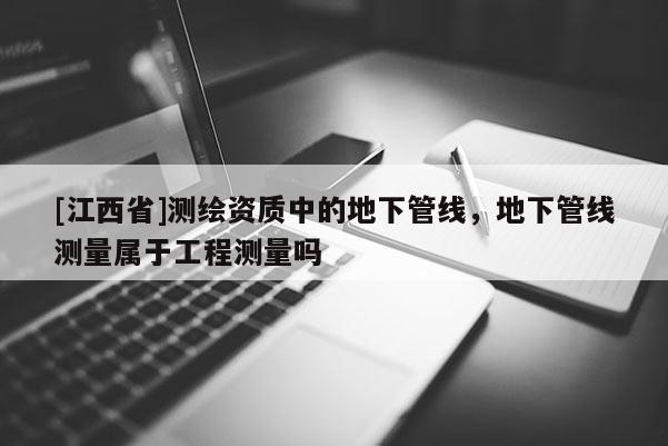 [江西省]测绘资质中的地下管线，地下管线测量属于工程测量吗