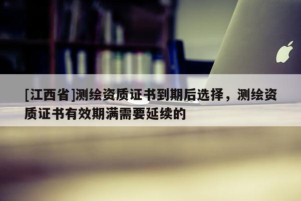 [江西省]测绘资质证书到期后选择，测绘资质证书有效期满需要延续的
