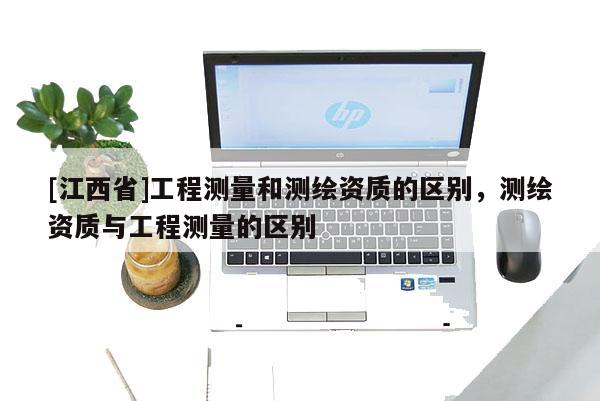 [江西省]工程测量和测绘资质的区别，测绘资质与工程测量的区别