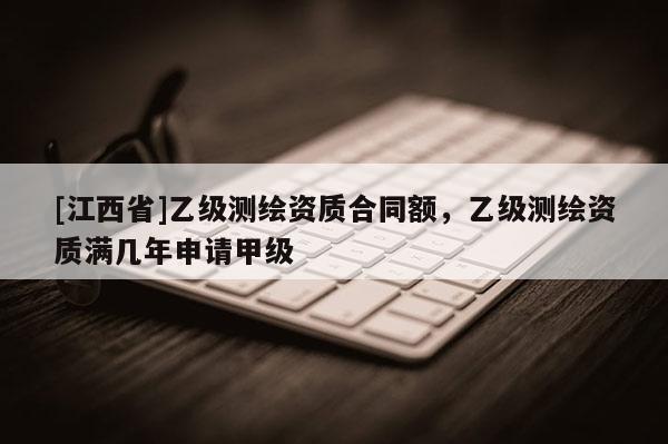 [江西省]乙级测绘资质合同额，乙级测绘资质满几年申请甲级
