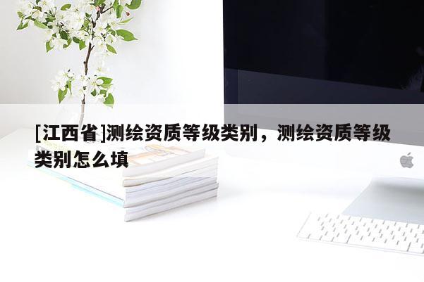 [江西省]测绘资质等级类别，测绘资质等级类别怎么填