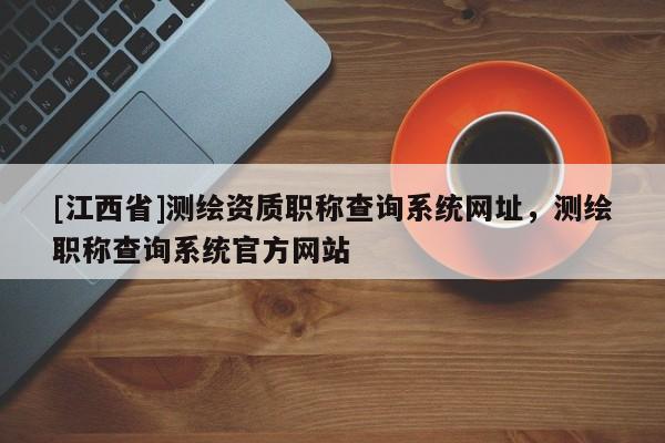 [江西省]测绘资质职称查询系统网址，测绘职称查询系统官方网站